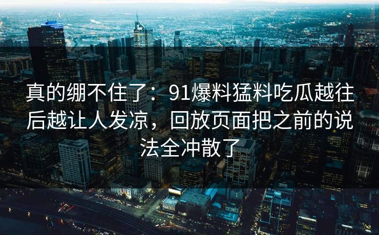 真的绷不住了：91爆料猛料吃瓜越往后越让人发凉，回放页面把之前的说法全冲散了