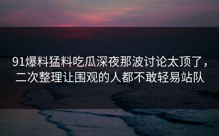 91爆料猛料吃瓜深夜那波讨论太顶了，二次整理让围观的人都不敢轻易站队