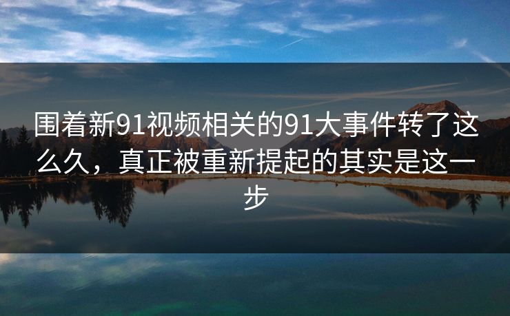 围着新91视频相关的91大事件转了这么久，真正被重新提起的其实是这一步