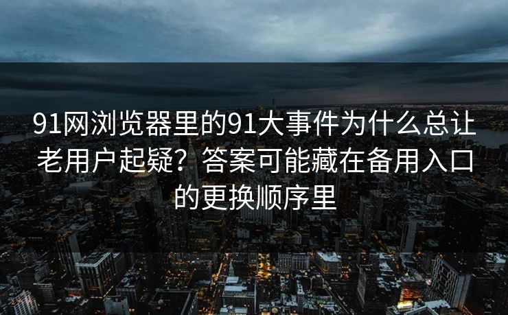 91网浏览器里的91大事件为什么总让老用户起疑？答案可能藏在备用入口的更换顺序里
